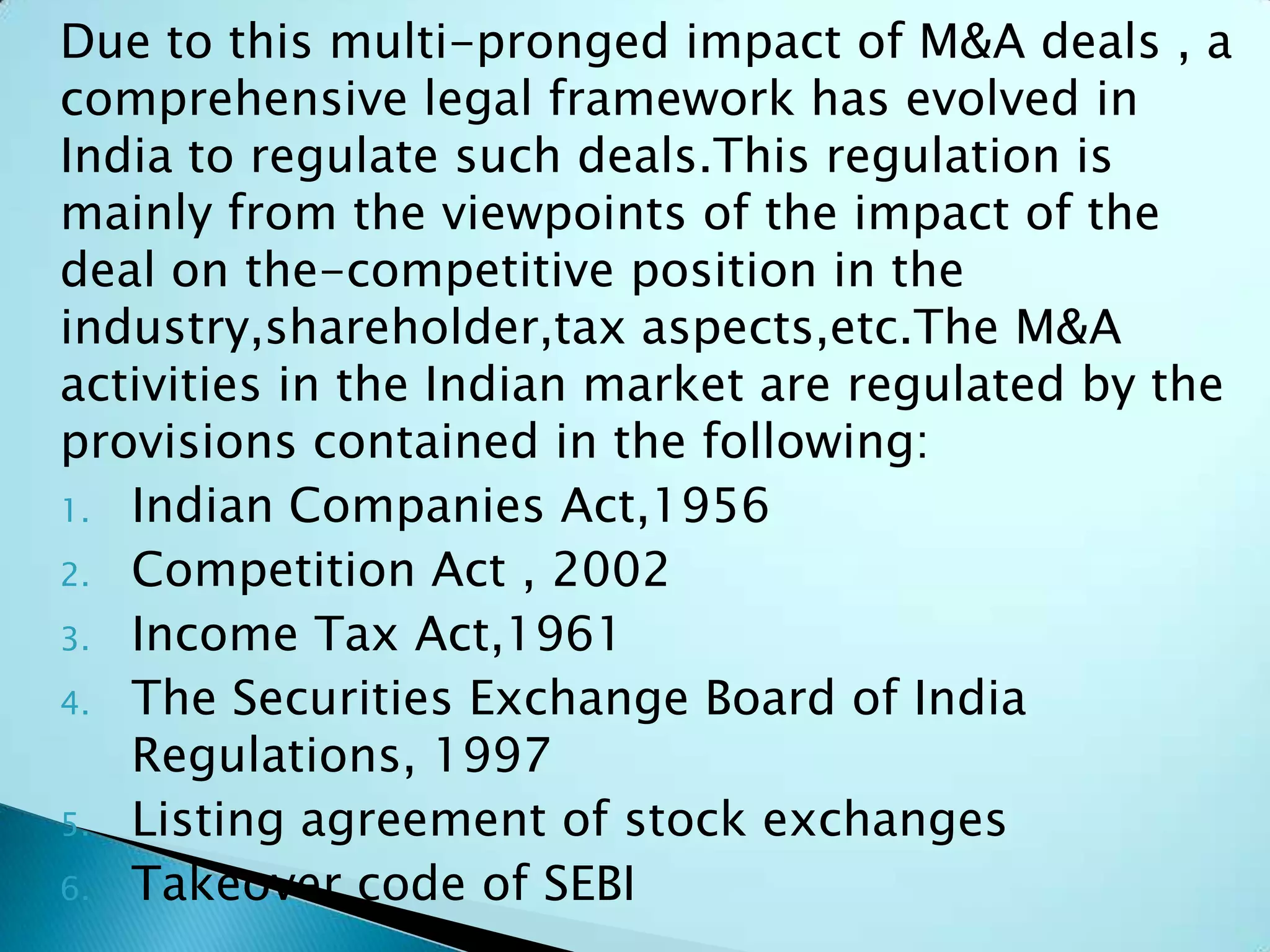 Due to this multi-pronged impact of M&A deals , a
comprehensive legal framework has evolved in
India to regulate such deals.This regulation is
mainly from the viewpoints of the impact of the
deal on the-competitive position in the
industry,shareholder,tax aspects,etc.The M&A
activities in the Indian market are regulated by the
provisions contained in the following:
1. Indian Companies Act,1956
2. Competition Act , 2002
3. Income Tax Act,1961
4. The Securities Exchange Board of India
Regulations, 1997
5. Listing agreement of stock exchanges
6. Takeover code of SEBI
 