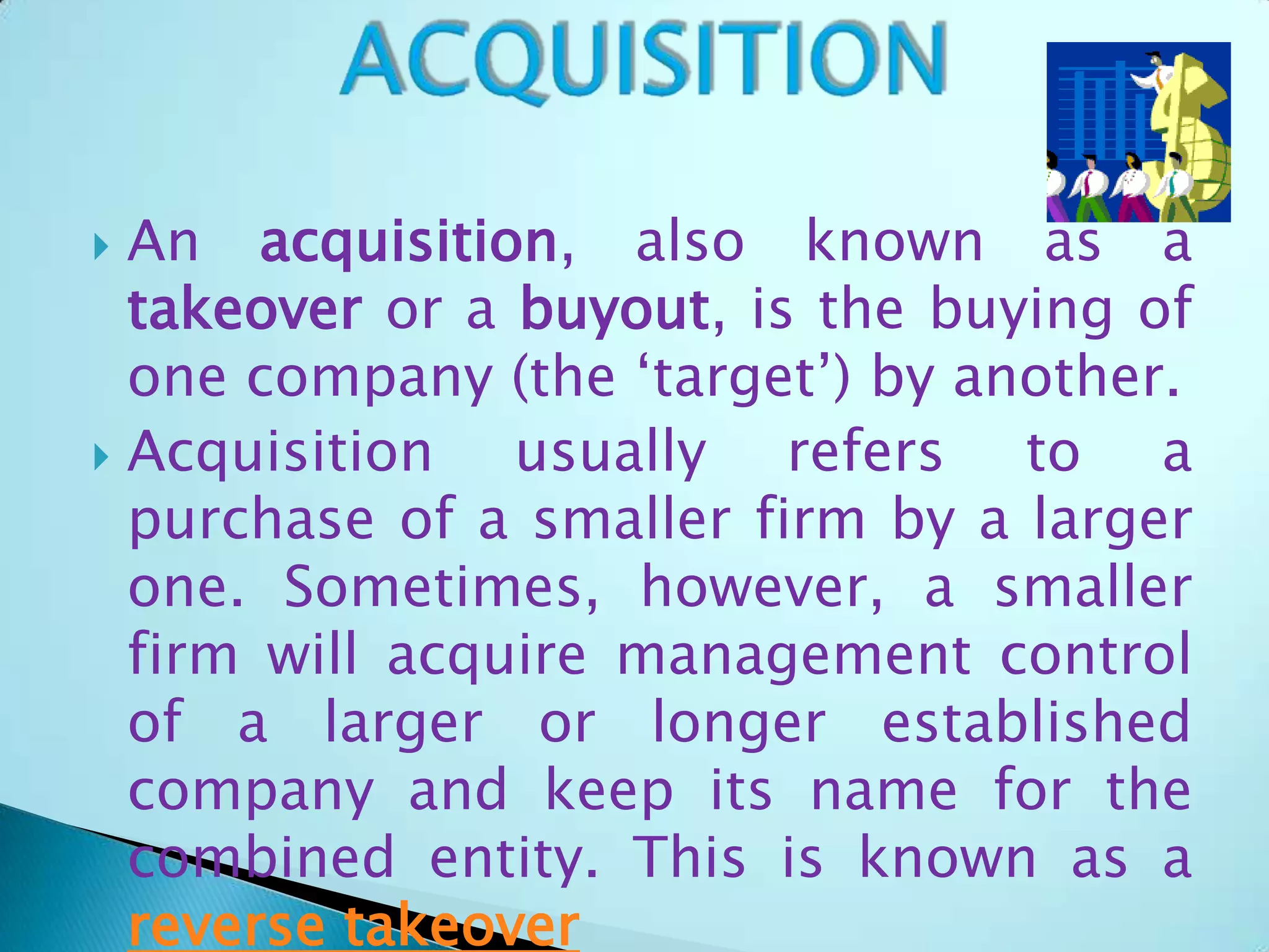  An acquisition, also known as a
takeover or a buyout, is the buying of
one company (the ‘target’) by another.
 Acquisition usually refers to a
purchase of a smaller firm by a larger
one. Sometimes, however, a smaller
firm will acquire management control
of a larger or longer established
company and keep its name for the
combined entity. This is known as a
reverse takeover
 