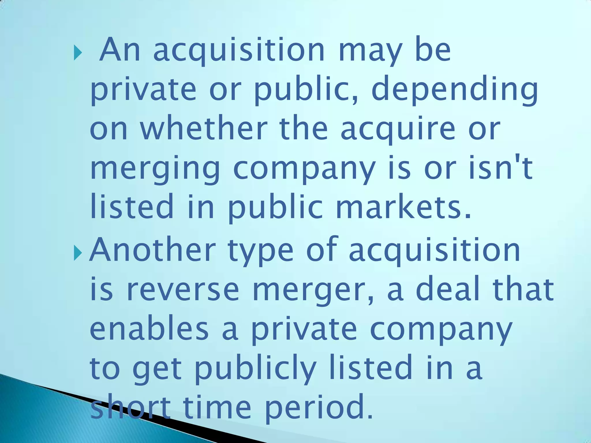  An acquisition may be
private or public, depending
on whether the acquire or
merging company is or isn't
listed in public markets.
 Another type of acquisition
is reverse merger, a deal that
enables a private company
to get publicly listed in a
short time period.
 