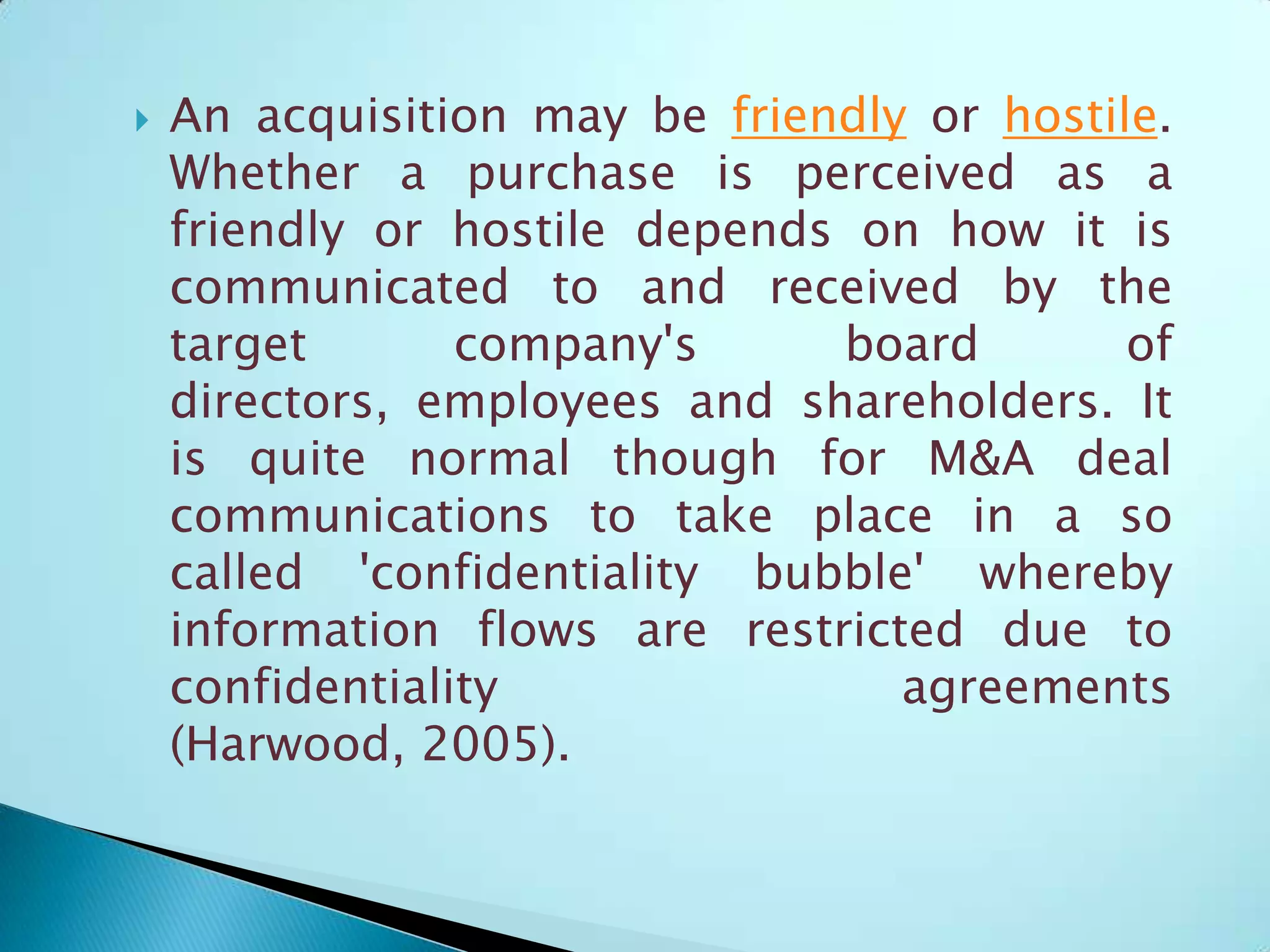  An acquisition may be friendly or hostile.
Whether a purchase is perceived as a
friendly or hostile depends on how it is
communicated to and received by the
target company's board of
directors, employees and shareholders. It
is quite normal though for M&A deal
communications to take place in a so
called 'confidentiality bubble' whereby
information flows are restricted due to
confidentiality agreements
(Harwood, 2005).
 