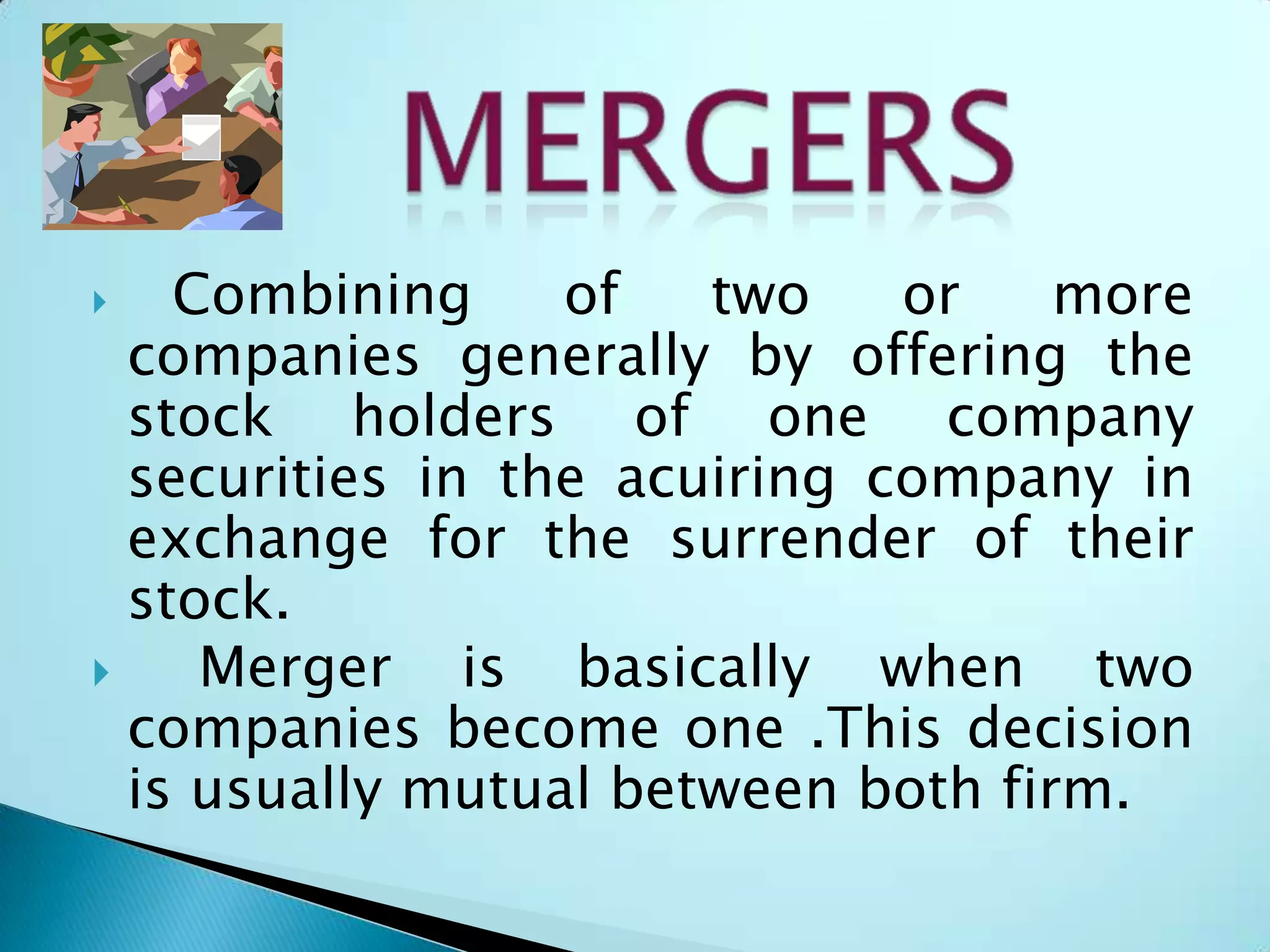  Combining of two or more
companies generally by offering the
stock holders of one company
securities in the acuiring company in
exchange for the surrender of their
stock.
 Merger is basically when two
companies become one .This decision
is usually mutual between both firm.
 
