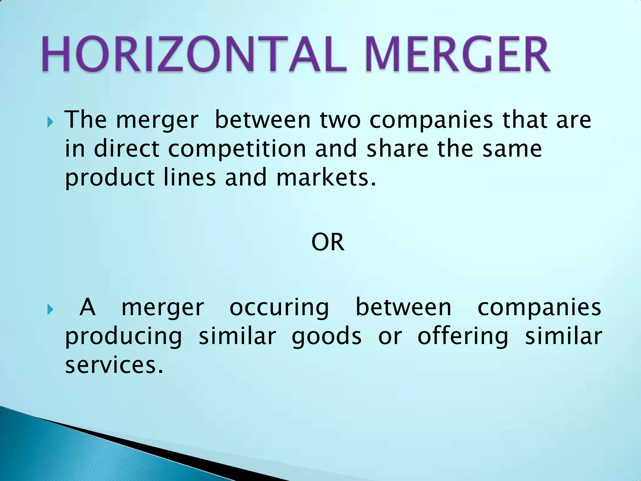  The merger between two companies that are
in direct competition and share the same
product lines and markets.
OR
 A merger occuring between companies
producing similar goods or offering similar
services.
 