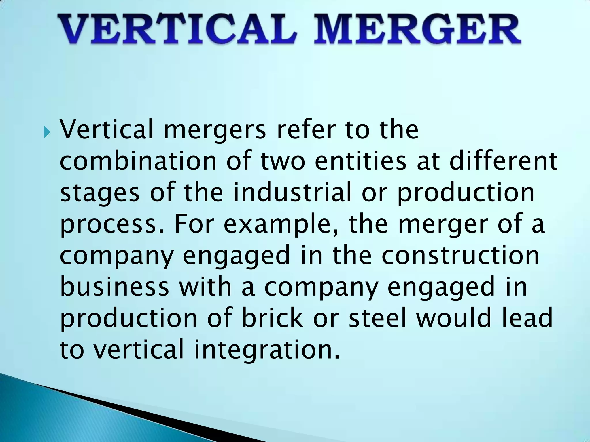  Vertical mergers refer to the
combination of two entities at different
stages of the industrial or production
process. For example, the merger of a
company engaged in the construction
business with a company engaged in
production of brick or steel would lead
to vertical integration.
 