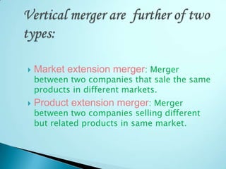  Market extension merger: Merger
between two companies that sale the same
products in different markets.
 Product extension merger: Merger
between two companies selling different
but related products in same market.
 
