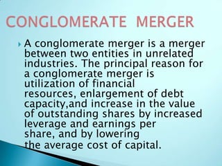  A conglomerate merger is a merger
between two entities in unrelated
industries. The principal reason for
a conglomerate merger is
utilization of financial
resources, enlargement of debt
capacity,and increase in the value
of outstanding shares by increased
leverage and earnings per
share, and by lowering
the average cost of capital.
 