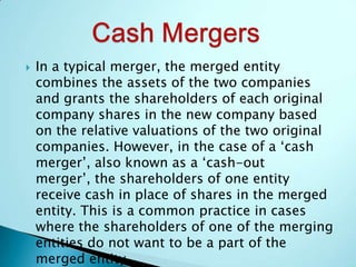  In a typical merger, the merged entity
combines the assets of the two companies
and grants the shareholders of each original
company shares in the new company based
on the relative valuations of the two original
companies. However, in the case of a ‘cash
merger’, also known as a ‘cash-out
merger’, the shareholders of one entity
receive cash in place of shares in the merged
entity. This is a common practice in cases
where the shareholders of one of the merging
entities do not want to be a part of the
merged entity.
 