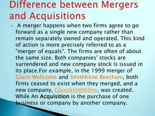 A merger happens when two firms agree to go
forward as a single new company rather than
remain separately owned and operated. This kind
of action is more precisely referred to as a
"merger of equals". The firms are often of about
the same size. Both companies' stocks are
surrendered and new company stock is issued in
its place.For example, in the 1999 merger of
Glaxo Wellcome and SmithKline Beecham, both
firms ceased to exist when they merged, and a
new company, GlaxoSmithKline, was created.
While An Acquisition is the purchase of one
business or company by another company.
 