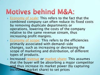  Economy of scale: This refers to the fact that the
combined company can often reduce its fixed costs
by removing duplicate departments or
operations, lowering the costs of the company
relative to the same revenue stream, thus
increasing profit margins.
 Economy of scope: This refers to the efficiencies
primarily associated with demand-side
changes, such as increasing or decreasing the
scope of marketing and distribution, of different
types of products.
 Increased revenue or market share: This assumes
that the buyer will be absorbing a major competitor
and thus increase its market power (by capturing
increased market share) to set prices
 