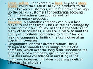  Cross-selling: For example, a bank buying a stock
broker could then sell its banking products to the
stock broker's customers, while the broker can sign
up the bank's customers for brokerage accounts.
Or, a manufacturer can acquire and sell
complementary products.
 Taxation: A profitable company can buy a loss
maker to use the target's loss as their advantage by
reducing their tax liability. In the United States and
many other countries, rules are in place to limit the
ability of profitable companies to "shop" for loss
making companies, limiting the tax motive of an
acquiring company.
 Geographical or other diversification: This is
designed to smooth the earnings results of a
company, which over the long term smoothens the
stock price of a company, giving conservative
investors more confidence in investing in the
company. However, this does not always deliver
value to shareholders
 