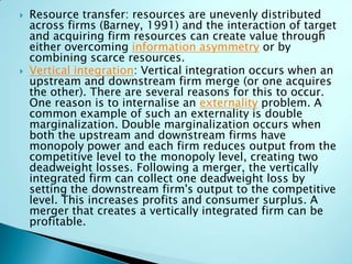  Resource transfer: resources are unevenly distributed
across firms (Barney, 1991) and the interaction of target
and acquiring firm resources can create value through
either overcoming information asymmetry or by
combining scarce resources.
 Vertical integration: Vertical integration occurs when an
upstream and downstream firm merge (or one acquires
the other). There are several reasons for this to occur.
One reason is to internalise an externality problem. A
common example of such an externality is double
marginalization. Double marginalization occurs when
both the upstream and downstream firms have
monopoly power and each firm reduces output from the
competitive level to the monopoly level, creating two
deadweight losses. Following a merger, the vertically
integrated firm can collect one deadweight loss by
setting the downstream firm's output to the competitive
level. This increases profits and consumer surplus. A
merger that creates a vertically integrated firm can be
profitable.
 