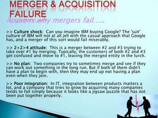 Reasons why mergers fail…..
>> Culture shock: Can you imagine IBM buying Google? The 'suit'
culture of IBM will not at all jell with the casual approach that Google
has, and a merger of this sort would fail miserably.
>> 2+2>4 attitude: This is a merger between #2 and #3 trying to
take over #1 by merging. Typically, the customers of both #2 and #3
get confused and move to #1, leaving the merged entity in the lurch.
>> No plan: Two companies try to sometimes merge and see if they
can work out something in the long run. But if both of them didn't
have a plan to begin with, then they may end up not having a plan
even when they join.
>> Poor integration: In IT, integration between products matters a
lot, and a company that tries to grow by acquiring many companies
tends to fail simply because it looks like a jigsaw puzzle that has not
been put together properly.
 