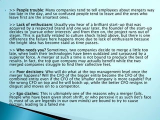  >> People trouble: Many companies tend to tell employees about mergers way
too late in the day, and so confused people tend to leave and the ones who
leave first are the smartest ones.
>> Lack of enthusiasm: Usually you hear of a brilliant start-up that was
acquired by a respected brand and one year later, the founder of the start-up
decides to 'pursue other interests' and from then on, the project runs out of
steam. This is partially related to culture shock listed above, but there is one
difference the failure here happens more due to lack of enthusiasm because
the bright idea has become staid as time passes.
>> Who needs you? Sometimes, two companies decide to merge a little too
late, when both their technologies have been outdated and surpassed by a
superior force. A merger at such a time is not bound to produce the best of
results. In fact, the top gun company may actually benefit while the two
merged companies struggle to find their collective feet.
>> Poor decisions: Who will do what at the top management level once the
merger happens? Will the CFO of the bigger entity become the CFO of the
combined entity even if the CFO of the smaller company is more capable? Put
the wrong CFO on top and he will botch up, while the better CFO resigns in
disgust and moves on to a competitor.
>> Ego clashes: This is ultimately one of the reasons why a merger fails.
People who have been given short shrift, or who perceive it as such (let's face
it, most of us are legends in our own minds) are bound to try to cause
friction, leading to a failed me
 
