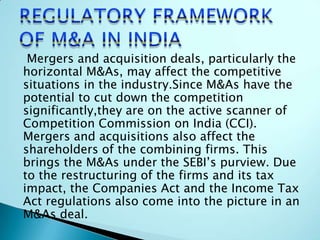 Mergers and acquisition deals, particularly the
horizontal M&As, may affect the competitive
situations in the industry.Since M&As have the
potential to cut down the competition
significantly,they are on the active scanner of
Competition Commission on India (CCI).
Mergers and acquisitions also affect the
shareholders of the combining firms. This
brings the M&As under the SEBI’s purview. Due
to the restructuring of the firms and its tax
impact, the Companies Act and the Income Tax
Act regulations also come into the picture in an
M&As deal.
 