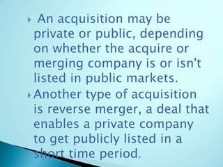  An acquisition may be
private or public, depending
on whether the acquire or
merging company is or isn't
listed in public markets.
 Another type of acquisition
is reverse merger, a deal that
enables a private company
to get publicly listed in a
short time period.
 