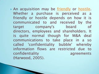  An acquisition may be friendly or hostile.
Whether a purchase is perceived as a
friendly or hostile depends on how it is
communicated to and received by the
target company's board of
directors, employees and shareholders. It
is quite normal though for M&A deal
communications to take place in a so
called 'confidentiality bubble' whereby
information flows are restricted due to
confidentiality agreements
(Harwood, 2005).
 