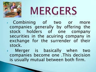  Combining of two or more
companies generally by offering the
stock holders of one company
securities in the acuiring company in
exchange for the surrender of their
stock.
 Merger is basically when two
companies become one .This decision
is usually mutual between both firm.
 