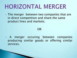  The merger between two companies that are
in direct competition and share the same
product lines and markets.
OR
 A merger occuring between companies
producing similar goods or offering similar
services.
 