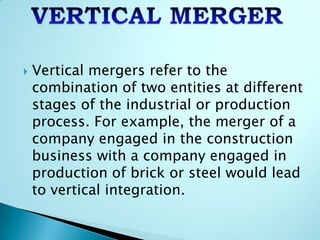  Vertical mergers refer to the
combination of two entities at different
stages of the industrial or production
process. For example, the merger of a
company engaged in the construction
business with a company engaged in
production of brick or steel would lead
to vertical integration.
 