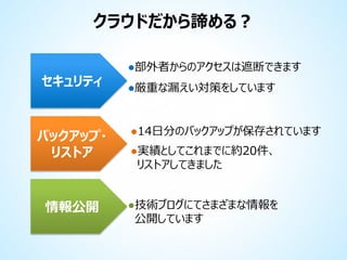 クラウドだから諦める？
セキュリティ

バックアップ・
リストア

情報公開

●部外者からのアクセスは遮断できます
●厳重な漏えい対策をしています

●14日分のバックアップが保存されています

●実績としてこれまでに約20件、
リストアしてきました

●技術ブログにてさまざまな情報を
公開しています

 