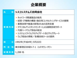 企業概要
名

称

事業内容

ネットワーク関連製品の販売
経営・IT戦略の構築・融合等コンサルティングサービスの展開
業務改革や推進の実現のための活用支援
テクニカルアシスタントセンターによる遠隔技術サポート
代替ハードウェア部品の配送
システムソフトウェアのアップデート及びアップグレート
ウェブ経由の情報／各種技術ツールの提供

立 1992年(平成4年) 5月22日

設

所

シスコシステムズ合同会社

在

地 東京都港区赤坂9-7-1 ミッドタウン・タワー

従 業 員 数 1,288 名

 