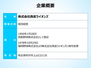 企業概要
名

称

株式会社西武ライオンズ

事 業 内 容 球団経営

1950年1月28日
西鉄野球株式会社として登記
設

所

立

在

1978年10月25日
福岡野球株式会社より株式会社西武ライオンズに商号変更

地 埼玉県所沢市上山口2135

 