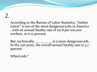 2.
According to the Bureau of Labor Statistics, “timber
cutter” is one of the most dangerous jobs in America
, with an annual fatality rate of 117.8 per 100,000
workers, or 0.12 percent.

But, technically, __________is a more dangerous job.
In the 226 years, the overall annual fatality rate is 3.7
percent.
Which job ?

 