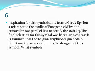 6.
 Inspiration for this symbol came from a Greek Epsilon

a reference to the cradle of European civilization
crossed by two parallel line to certify the stability.The
final selection for this symbol was based on a contest It
is assumed that the Belgian graphic designer Alain
Billiet was the winner and thus the designer of this
symbol. What symbol?

 