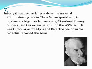 7. it was used in large scale by the imperial
Intially
examination system in China.When spread out ,its
modern era began with France in 19th Century.US army
officials used this extensively during the WW-I which
was known as Army Alpha and Beta.The person in the
pic actually coined this term.

 