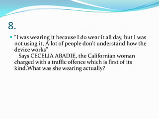 8.
 "I was wearing it because I do wear it all day, but I was

not using it, A lot of people don't understand how the
device works”
Says CECELIA ABADIE, the Californian woman
charged with a traffic offence which is first of its
kind.What was she wearing actually?

 