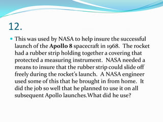 12.
 This was used by NASA to help insure the successful

launch of the Apollo 8 spacecraft in 1968. The rocket
had a rubber strip holding together a covering that
protected a measuring instrument. NASA needed a
means to insure that the rubber strip could slide off
freely during the rocket’s launch. A NASA engineer
used some of this that he brought in from home. It
did the job so well that he planned to use it on all
subsequent Apollo launches.What did he use?

 
