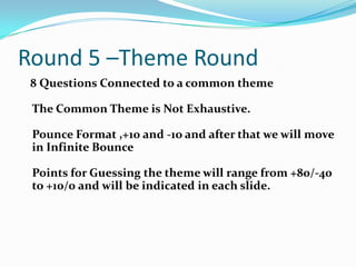 Round 5 –Theme Round
8 Questions Connected to a common theme
The Common Theme is Not Exhaustive.
Pounce Format ,+10 and -1o and after that we will move
in Infinite Bounce
Points for Guessing the theme will range from +80/-40
to +10/0 and will be indicated in each slide.

 