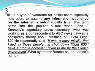 3.

This is a type of syndrome for online users,especially
new users to assume any information published
on the internet is automatically true. This term
came into the popular culture when John F
Kennedy’s legendary press secretary ,who was
working as a correspondent to ABC news hawked a
conspiracy theory about crashing of TWA Flight
800.He repoertedly said “It was a navy missile that
killed all those people,that shot down Flight 800.I
have a proof,a document given to me by the French
government”.What syndrome?(same as the person’s
name)

 