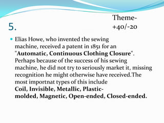 5.

Theme+40/-20

 Elias Howe, who invented the sewing

machine, received a patent in 1851 for an
"Automatic, Continuous Clothing Closure".
Perhaps because of the success of his sewing
machine, he did not try to seriously market it, missing
recognition he might otherwise have received.The
most importnat types of this include
Coil, Invisible, Metallic, Plasticmolded, Magnetic, Open-ended, Closed-ended.

 