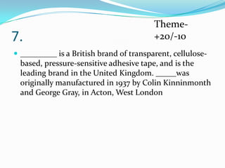 7.

Theme+20/-10

 _________ is a British brand of transparent, cellulose-

based, pressure-sensitive adhesive tape, and is the
leading brand in the United Kingdom. _____was
originally manufactured in 1937 by Colin Kinninmonth
and George Gray, in Acton, West London

 