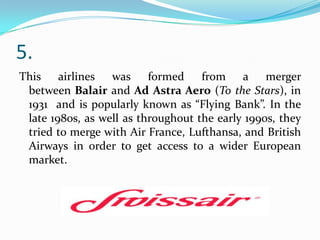 5.
This airlines was formed
from a merger
between Balair and Ad Astra Aero (To the Stars), in
1931 and is popularly known as “Flying Bank”. In the
late 1980s, as well as throughout the early 1990s, they
tried to merge with Air France, Lufthansa, and British
Airways in order to get access to a wider European
market.

 