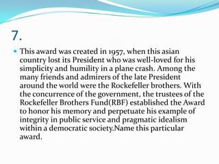 7.
 This award was created in 1957, when this asian

country lost its President who was well-loved for his
simplicity and humility in a plane crash. Among the
many friends and admirers of the late President
around the world were the Rockefeller brothers. With
the concurrence of the government, the trustees of the
Rockefeller Brothers Fund(RBF) established the Award
to honor his memory and perpetuate his example of
integrity in public service and pragmatic idealism
within a democratic society.Name this particular
award.

 