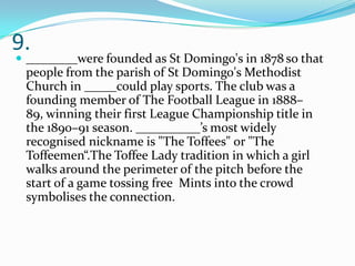 9.

 ________were founded as St Domingo's in 1878 so that

people from the parish of St Domingo's Methodist
Church in _____could play sports. The club was a
founding member of The Football League in 1888–
89, winning their first League Championship title in
the 1890–91 season. __________’s most widely
recognised nickname is "The Toffees" or "The
Toffeemen“.The Toffee Lady tradition in which a girl
walks around the perimeter of the pitch before the
start of a game tossing free Mints into the crowd
symbolises the connection.

 