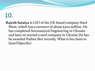 10.
Rajesh Saraiya is CEO of the UK-based company Steel
Mont, which has a turnover of about $400 million. He
has completed Aeronautical Engineering in Ukraine
and later on started a steel company in Ukraine.He has
be awarded Padma Shri recently. What is his claim to
fame?(Specific)

 