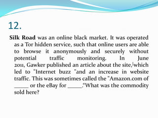12.
Silk Road was an online black market. It was operated
as a Tor hidden service, such that online users are able
to browse it anonymously and securely without
potential
traffic
monitoring.
In
June
2011, Gawker published an article about the site,[which
led to "Internet buzz "and an increase in website
traffic. This was sometimes called the "Amazon.com of
_____ or the eBay for _____.“What was the commodity
sold here?

 