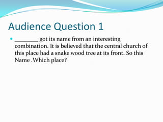 Audience Question 1
 ________ got its name from an interesting

combination. It is believed that the central church of
this place had a snake wood tree at its front. So this
Name .Which place?

 