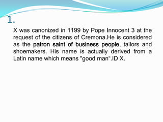 1.
X was canonized in 1199 by Pope Innocent 3 at the
request of the citizens of Cremona.He is considered
as the patron saint of business people, tailors and
shoemakers. His name is actually derived from a
Latin name which means "good man“.ID X.

 
