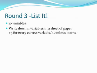 Round 3 -List It!
 10 variables
 Write down 11 variables in a sheet of paper

+5 for every correct variable/no minus marks

 