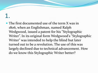 1.
 The first documented use of the term X was in

1806, when an Englishman, named Ralph
Wedgwood, issued a patent for his "Stylographic
Writer”. In its original form Wedgwood's "Stylographic
Writer" was intended to help the blind but later
turned out to be a revolution. The use of this was
largely declined due to technical advancement. How
do we know this Stylographic Writer better?

 