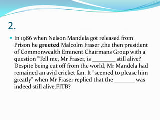 2.
 In 1986 when Nelson Mandela got released from

Prison he greeted Malcolm Fraser ,the then president
of Commonwealth Eminent Chairmans Group with a
question "Tell me, Mr Fraser, is ________ still alive?
Despite being cut off from the world, Mr Mandela had
remained an avid cricket fan. It "seemed to please him
greatly" when Mr Fraser replied that the _______ was
indeed still alive.FITB?

 