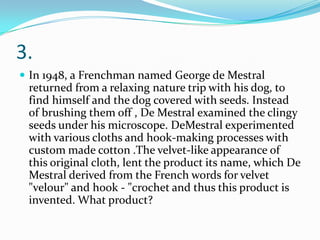 3.
 In 1948, a Frenchman named George de Mestral

returned from a relaxing nature trip with his dog, to
find himself and the dog covered with seeds. Instead
of brushing them off , De Mestral examined the clingy
seeds under his microscope. DeMestral experimented
with various cloths and hook-making processes with
custom made cotton .The velvet-like appearance of
this original cloth, lent the product its name, which De
Mestral derived from the French words for velvet
"velour" and hook - "crochet and thus this product is
invented. What product?

 