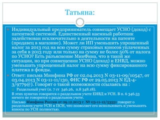 Татьяна:
 Индивидуальный предприниматель совмещает УСНО (доход) с
патентной системой. Единственный наемный работник
задействован исключительно в деятельности на патенте
(продавец в магазине). Может ли ИП уменьшить упрощенный
налог за 2013 год на всю сумму страховых взносов уплаченных
за себя в 2013 году или только на сумму не более 50% от налога
по УСНО? Есть разъяснение МинФина, что в такой же
ситуации, но при совмещении УСНО (доход) и ЕНВД, можно
уменьшать упрощенный налог на всю сумму фиксированного
платежа в фонды.
 Ответ: письма Минфина РФ от 02.04.2013 N 03-11-09/10547, от
03.04.2013 N 03-11-11/130, ФНС РФ от 29.05.2013 N ЕД-4-
3/9779@). Говорят о такой возможности ссылаясь на :
 Раздельный учет (п. 7 ст 346.26, п.8 348.18).
В этих пунктах говорится о раздельном учете ЕНВД и УСН. В п. 6 346.53
ничего не говорится о раздельном учете.
Письмо Минфина России от 09.12.2013 г. № 03-11-12/53551 говорит о
раздельном учете УСН и ПСН, что позволяет его использовать и уменьшить
взносы по УСН полностью.
 
