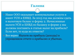 Галина
 Наше ООО оказывает коммунальные услуги и
имеет УСН и ЕНВД. За 2013 год мы должны сдать
в налоговую баланс и форму 2. Начисленные
налоги УСН и ЕНВД по балансу и форме 2 мы
должны поставить в статью налог на прибыль?
Если нет, то куда их отнести?
 Все верно Налоги на прибыль (доходы) в
упрощенном отчете о прибылях и убытках.
 
