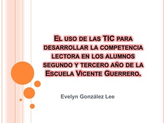 EL USO DE LAS TIC PARA
DESARROLLAR LA COMPETENCIA
LECTORA EN LOS ALUMNOS
SEGUNDO Y TERCERO AÑO DE LA
ESCUELA VICENTE GUERRERO.
Evelyn González Lee
 