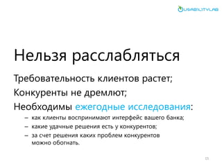 Нельзя расслабляться 
Требовательность клиентов растет; 
Конкуренты не дремлют; 
Необходимы ежегодные исследования: 
–как клиенты воспринимают интерфейс вашего банка; 
–какие удачные решения есть у конкурентов; 
–за счет решения каких проблем конкурентов можно обогнать. 
15  