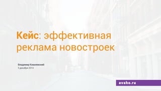 Кейс: эффективная 
реклама новостроек 
Владимир Ковалевский 
5 декабря 2014 
avaho.ru 
 